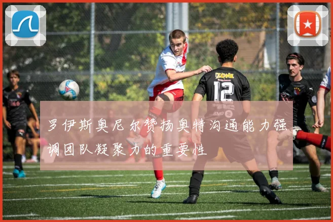 罗伊斯奥尼尔赞扬奥特沟通能力强调团队凝聚力的重要性