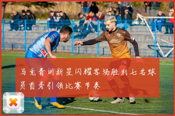 马竞青训新星闪耀客场胜利七名球员首秀引领比赛节奏