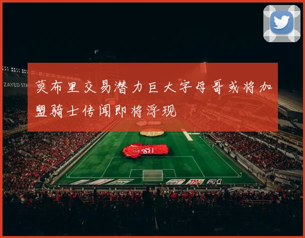 莫布里交易潜力巨大字母哥或将加盟骑士传闻即将浮现