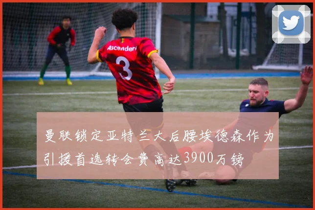 曼联锁定亚特兰大后腰埃德森作为引援首选转会费高达3900万镑