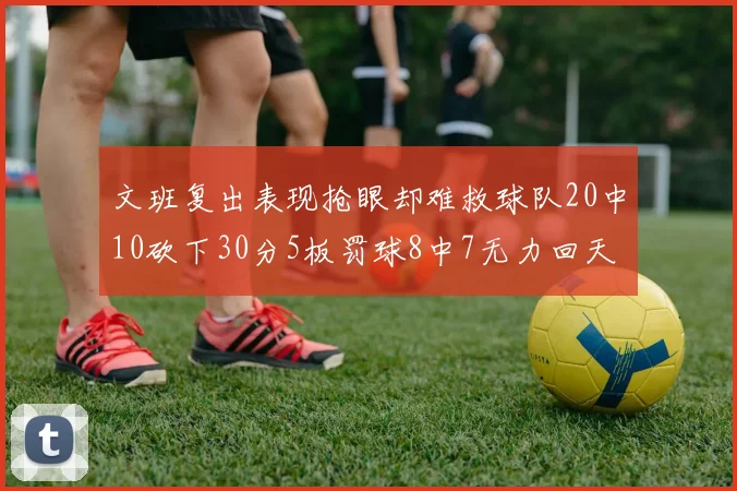 文班复出表现抢眼却难救球队20中10砍下30分5板罚球8中7无力回天