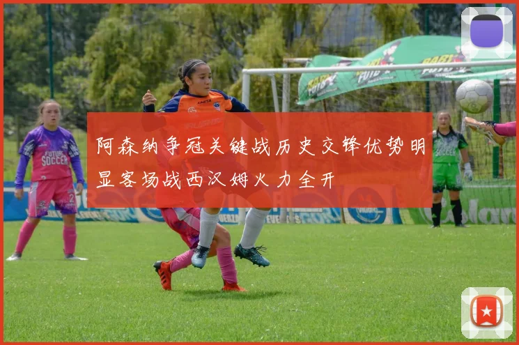 阿森纳争冠关键战历史交锋优势明显客场战西汉姆火力全开