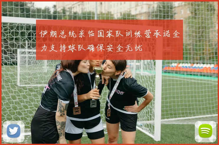 伊朗总统亲临国家队训练营承诺全力支持球队确保安全无忧