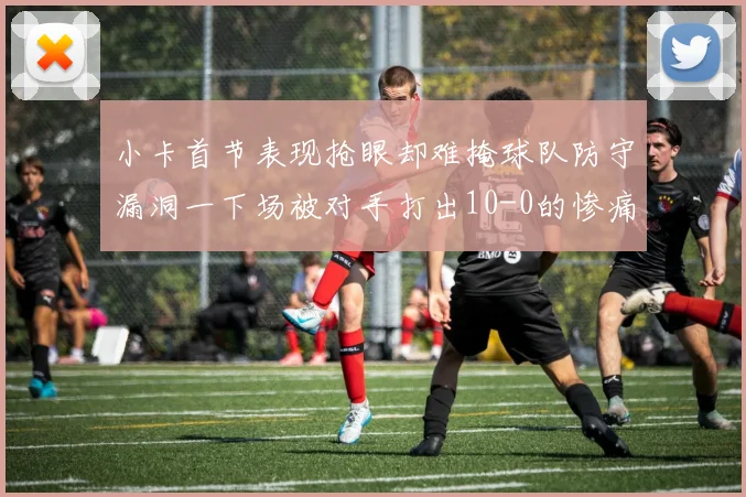 小卡首节表现抢眼却难掩球队防守漏洞一下场被对手打出10-0的惨痛局面