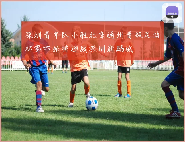 深圳青年队小胜北京通州晋级足协杯第四轮将迎战深圳新鹏城
