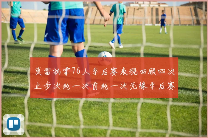 莫雷执掌76人季后赛表现回顾四次止步次轮一次首轮一次无缘季后赛