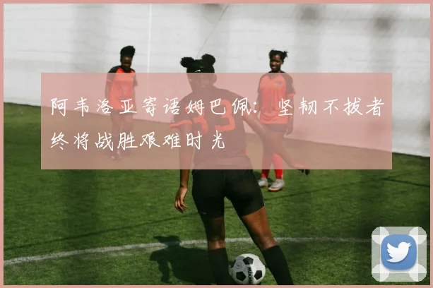 阿韦洛亚寄语姆巴佩：坚韧不拔者终将战胜艰难时光