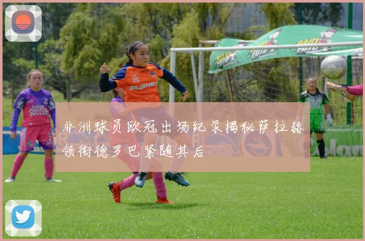 非洲球员欧冠出场纪录揭秘萨拉赫领衔德罗巴紧随其后