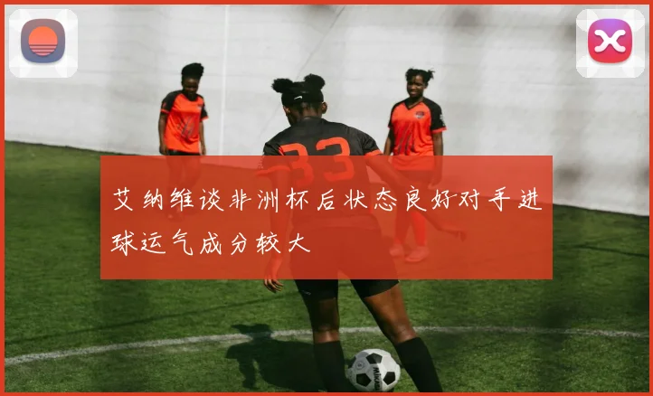 艾纳维谈非洲杯后状态良好对手进球运气成分较大