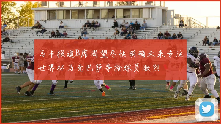 马卡报道B席渴望尽快明确未来专注世界杯马竞巴萨争抢球员激烈