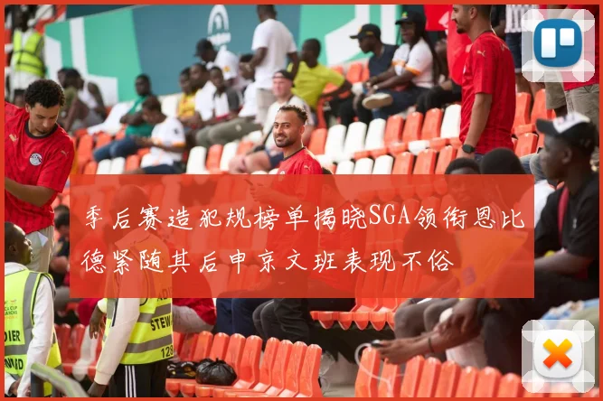 季后赛造犯规榜单揭晓SGA领衔恩比德紧随其后申京文班表现不俗