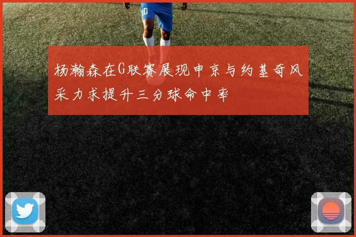 杨瀚森在G联赛展现申京与约基奇风采力求提升三分球命中率