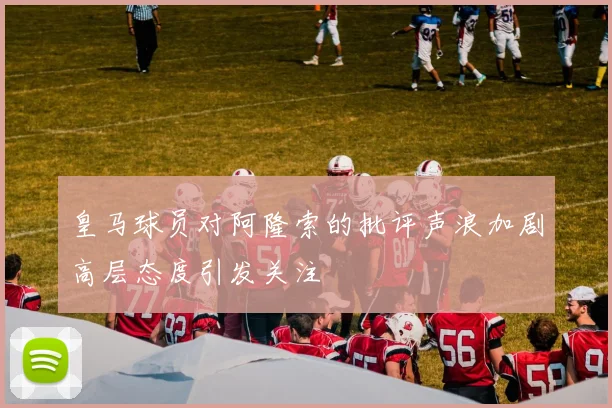 皇马球员对阿隆索的批评声浪加剧高层态度引发关注