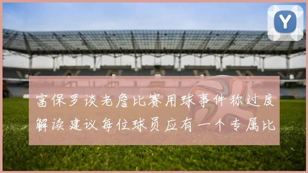 富保罗谈老詹比赛用球事件称过度解读建议每位球员应有一个专属比赛用球