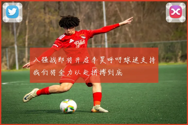 八强战即将开启李昊呼吁球迷支持我们将全力以赴拼搏到底